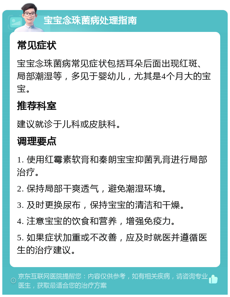 宝宝念珠菌病处理指南 常见症状 宝宝念珠菌病常见症状包括耳朵后面出现红斑、局部潮湿等，多见于婴幼儿，尤其是4个月大的宝宝。 推荐科室 建议就诊于儿科或皮肤科。 调理要点 1. 使用红霉素软膏和秦朗宝宝抑菌乳膏进行局部治疗。 2. 保持局部干爽透气，避免潮湿环境。 3. 及时更换尿布，保持宝宝的清洁和干燥。 4. 注意宝宝的饮食和营养，增强免疫力。 5. 如果症状加重或不改善，应及时就医并遵循医生的治疗建议。