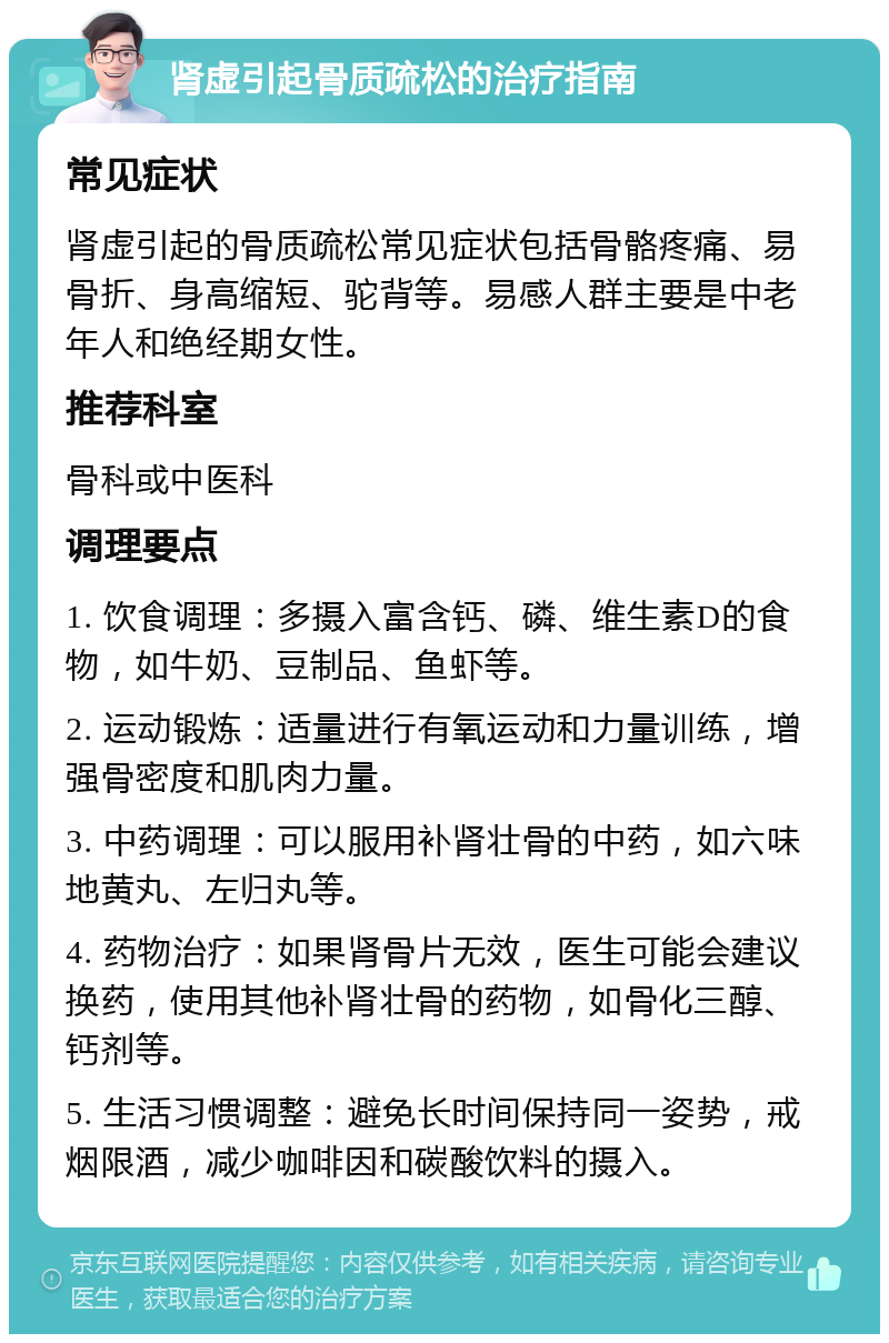 肾虚引起骨质疏松的治疗指南 常见症状 肾虚引起的骨质疏松常见症状包括骨骼疼痛、易骨折、身高缩短、驼背等。易感人群主要是中老年人和绝经期女性。 推荐科室 骨科或中医科 调理要点 1. 饮食调理：多摄入富含钙、磷、维生素D的食物，如牛奶、豆制品、鱼虾等。 2. 运动锻炼：适量进行有氧运动和力量训练，增强骨密度和肌肉力量。 3. 中药调理：可以服用补肾壮骨的中药，如六味地黄丸、左归丸等。 4. 药物治疗：如果肾骨片无效，医生可能会建议换药，使用其他补肾壮骨的药物，如骨化三醇、钙剂等。 5. 生活习惯调整：避免长时间保持同一姿势，戒烟限酒，减少咖啡因和碳酸饮料的摄入。