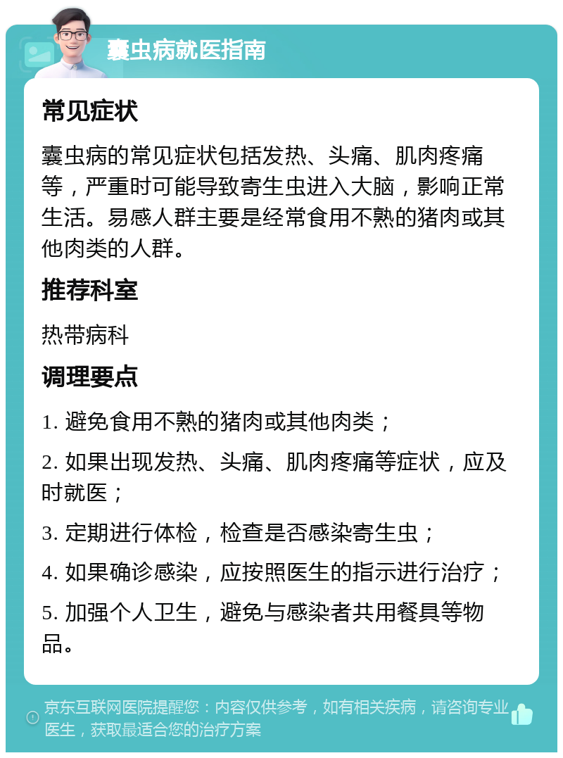 囊虫病就医指南 常见症状 囊虫病的常见症状包括发热、头痛、肌肉疼痛等，严重时可能导致寄生虫进入大脑，影响正常生活。易感人群主要是经常食用不熟的猪肉或其他肉类的人群。 推荐科室 热带病科 调理要点 1. 避免食用不熟的猪肉或其他肉类； 2. 如果出现发热、头痛、肌肉疼痛等症状，应及时就医； 3. 定期进行体检，检查是否感染寄生虫； 4. 如果确诊感染，应按照医生的指示进行治疗； 5. 加强个人卫生，避免与感染者共用餐具等物品。