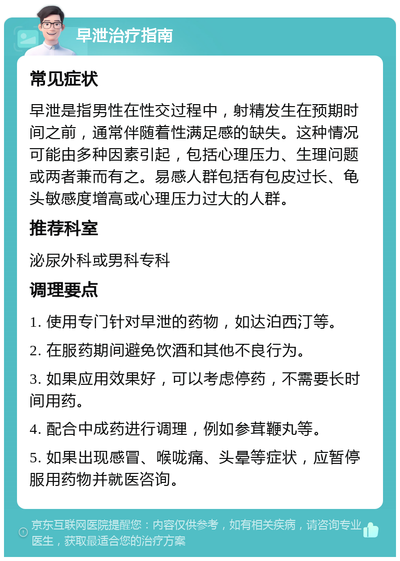 早泄治疗指南 常见症状 早泄是指男性在性交过程中，射精发生在预期时间之前，通常伴随着性满足感的缺失。这种情况可能由多种因素引起，包括心理压力、生理问题或两者兼而有之。易感人群包括有包皮过长、龟头敏感度增高或心理压力过大的人群。 推荐科室 泌尿外科或男科专科 调理要点 1. 使用专门针对早泄的药物，如达泊西汀等。 2. 在服药期间避免饮酒和其他不良行为。 3. 如果应用效果好，可以考虑停药，不需要长时间用药。 4. 配合中成药进行调理，例如参茸鞭丸等。 5. 如果出现感冒、喉咙痛、头晕等症状，应暂停服用药物并就医咨询。