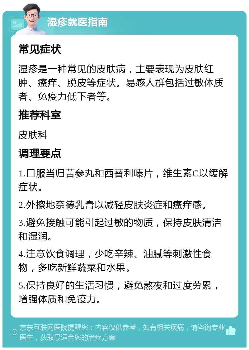 湿疹就医指南 常见症状 湿疹是一种常见的皮肤病，主要表现为皮肤红肿、瘙痒、脱皮等症状。易感人群包括过敏体质者、免疫力低下者等。 推荐科室 皮肤科 调理要点 1.口服当归苦参丸和西替利嗪片，维生素C以缓解症状。 2.外擦地奈德乳膏以减轻皮肤炎症和瘙痒感。 3.避免接触可能引起过敏的物质，保持皮肤清洁和湿润。 4.注意饮食调理，少吃辛辣、油腻等刺激性食物，多吃新鲜蔬菜和水果。 5.保持良好的生活习惯，避免熬夜和过度劳累，增强体质和免疫力。