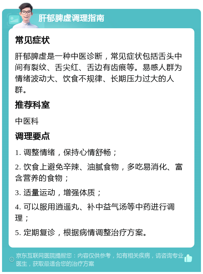 肝郁脾虚调理指南 常见症状 肝郁脾虚是一种中医诊断，常见症状包括舌头中间有裂纹、舌尖红、舌边有齿痕等。易感人群为情绪波动大、饮食不规律、长期压力过大的人群。 推荐科室 中医科 调理要点 1. 调整情绪，保持心情舒畅； 2. 饮食上避免辛辣、油腻食物，多吃易消化、富含营养的食物； 3. 适量运动，增强体质； 4. 可以服用逍遥丸、补中益气汤等中药进行调理； 5. 定期复诊，根据病情调整治疗方案。