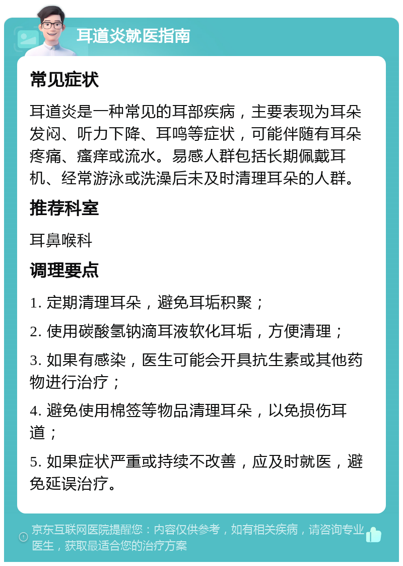 耳道炎就医指南 常见症状 耳道炎是一种常见的耳部疾病，主要表现为耳朵发闷、听力下降、耳鸣等症状，可能伴随有耳朵疼痛、瘙痒或流水。易感人群包括长期佩戴耳机、经常游泳或洗澡后未及时清理耳朵的人群。 推荐科室 耳鼻喉科 调理要点 1. 定期清理耳朵，避免耳垢积聚； 2. 使用碳酸氢钠滴耳液软化耳垢，方便清理； 3. 如果有感染，医生可能会开具抗生素或其他药物进行治疗； 4. 避免使用棉签等物品清理耳朵，以免损伤耳道； 5. 如果症状严重或持续不改善，应及时就医，避免延误治疗。