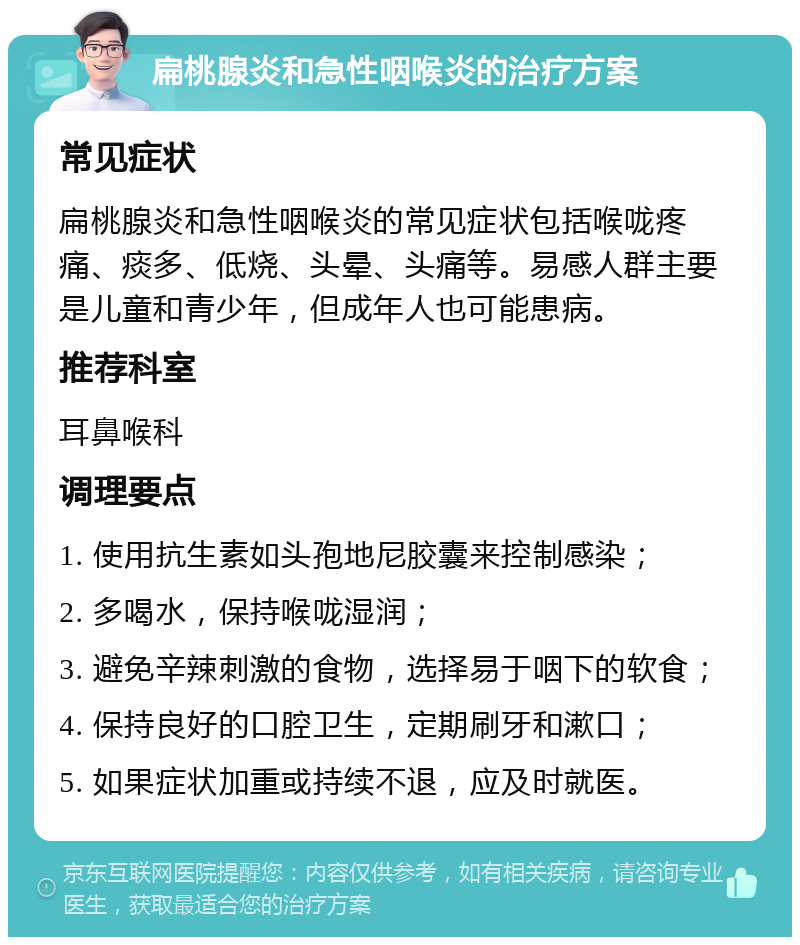 扁桃腺炎和急性咽喉炎的治疗方案 常见症状 扁桃腺炎和急性咽喉炎的常见症状包括喉咙疼痛、痰多、低烧、头晕、头痛等。易感人群主要是儿童和青少年，但成年人也可能患病。 推荐科室 耳鼻喉科 调理要点 1. 使用抗生素如头孢地尼胶囊来控制感染； 2. 多喝水，保持喉咙湿润； 3. 避免辛辣刺激的食物，选择易于咽下的软食； 4. 保持良好的口腔卫生，定期刷牙和漱口； 5. 如果症状加重或持续不退，应及时就医。