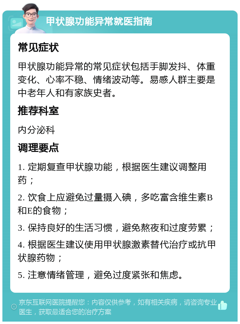 甲状腺功能异常就医指南 常见症状 甲状腺功能异常的常见症状包括手脚发抖、体重变化、心率不稳、情绪波动等。易感人群主要是中老年人和有家族史者。 推荐科室 内分泌科 调理要点 1. 定期复查甲状腺功能，根据医生建议调整用药； 2. 饮食上应避免过量摄入碘，多吃富含维生素B和E的食物； 3. 保持良好的生活习惯，避免熬夜和过度劳累； 4. 根据医生建议使用甲状腺激素替代治疗或抗甲状腺药物； 5. 注意情绪管理，避免过度紧张和焦虑。