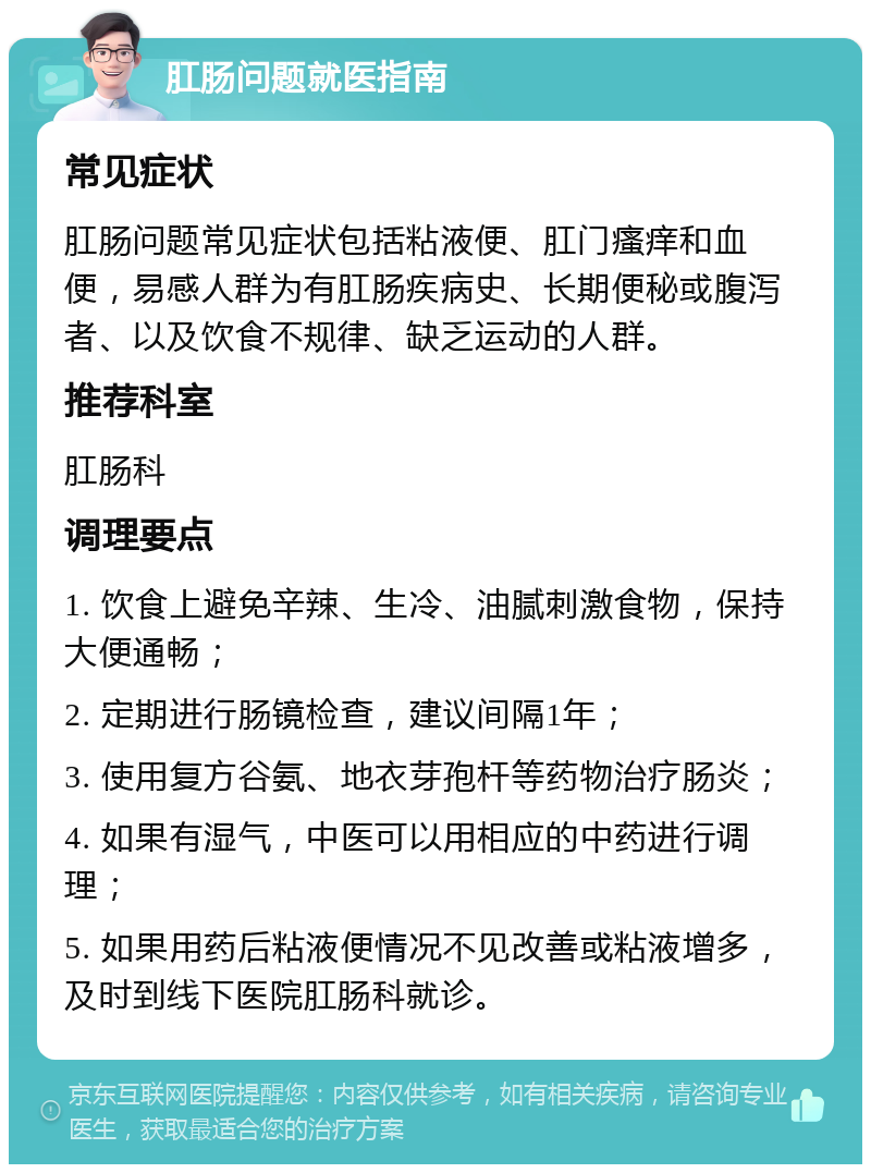 肛肠问题就医指南 常见症状 肛肠问题常见症状包括粘液便、肛门瘙痒和血便，易感人群为有肛肠疾病史、长期便秘或腹泻者、以及饮食不规律、缺乏运动的人群。 推荐科室 肛肠科 调理要点 1. 饮食上避免辛辣、生冷、油腻刺激食物，保持大便通畅； 2. 定期进行肠镜检查，建议间隔1年； 3. 使用复方谷氨、地衣芽孢杆等药物治疗肠炎； 4. 如果有湿气，中医可以用相应的中药进行调理； 5. 如果用药后粘液便情况不见改善或粘液增多，及时到线下医院肛肠科就诊。