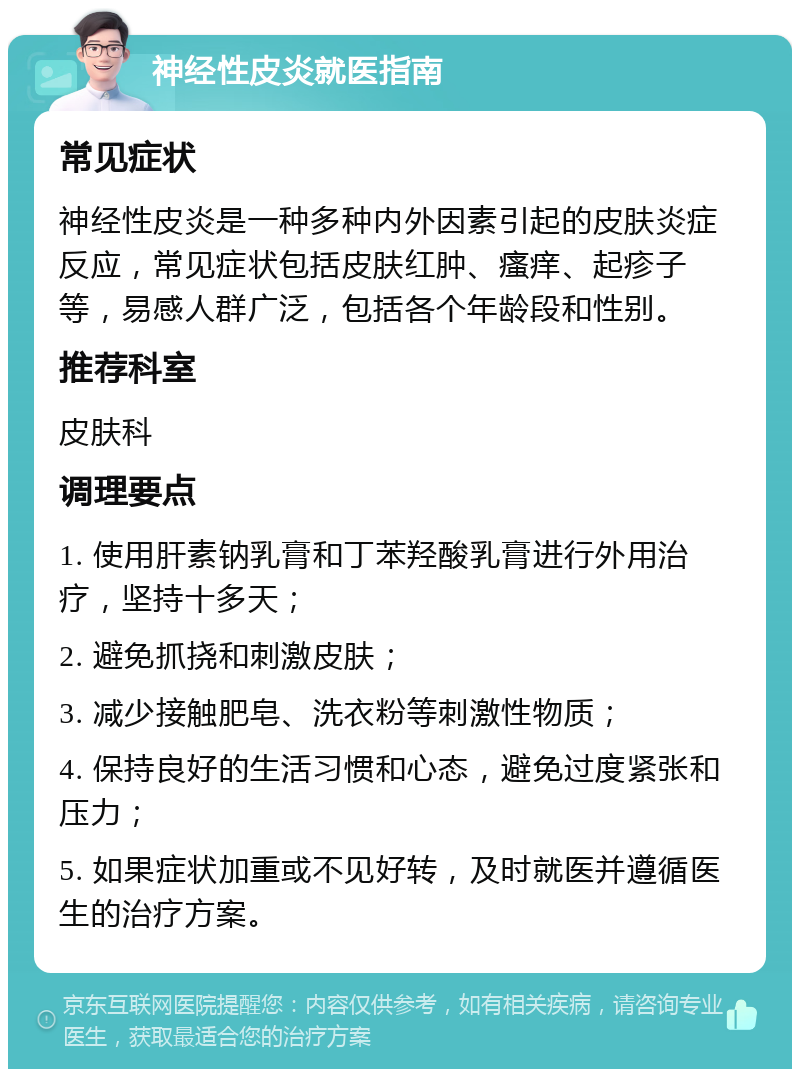 神经性皮炎就医指南 常见症状 神经性皮炎是一种多种内外因素引起的皮肤炎症反应，常见症状包括皮肤红肿、瘙痒、起疹子等，易感人群广泛，包括各个年龄段和性别。 推荐科室 皮肤科 调理要点 1. 使用肝素钠乳膏和丁苯羟酸乳膏进行外用治疗，坚持十多天； 2. 避免抓挠和刺激皮肤； 3. 减少接触肥皂、洗衣粉等刺激性物质； 4. 保持良好的生活习惯和心态，避免过度紧张和压力； 5. 如果症状加重或不见好转，及时就医并遵循医生的治疗方案。