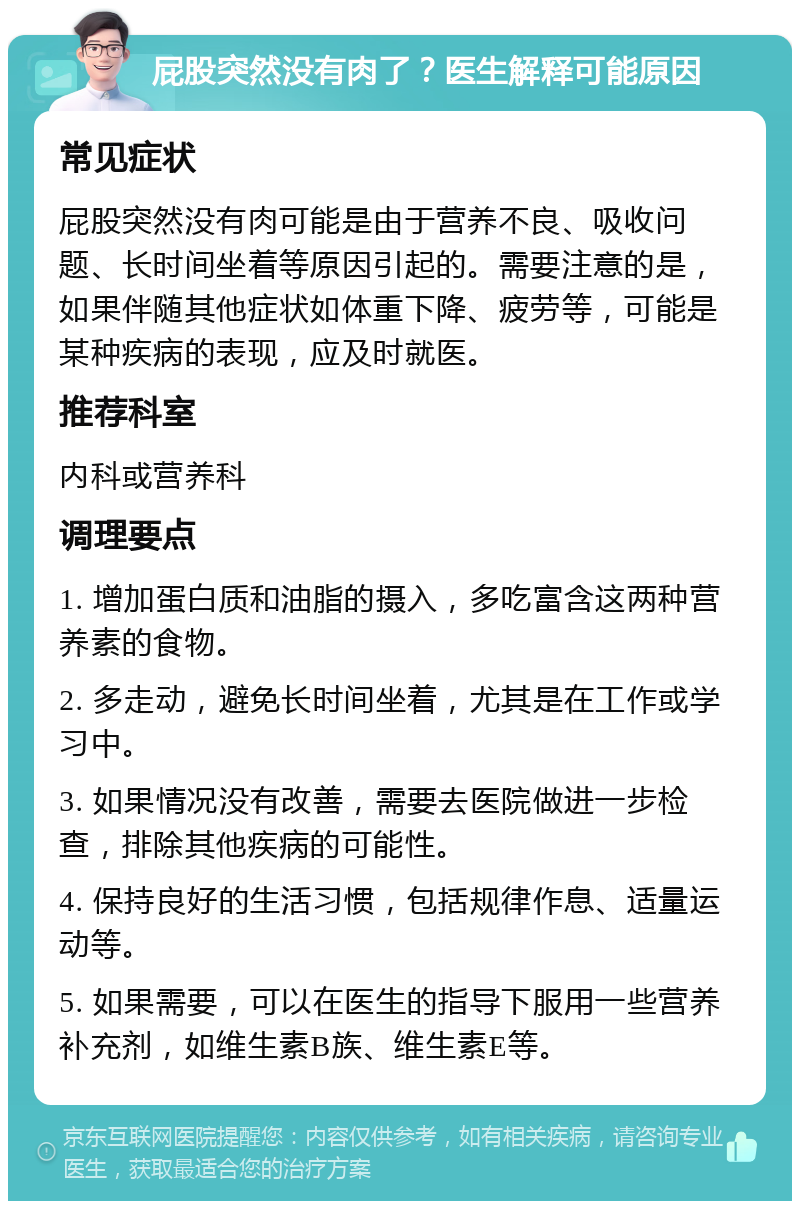 屁股突然没有肉了？医生解释可能原因 常见症状 屁股突然没有肉可能是由于营养不良、吸收问题、长时间坐着等原因引起的。需要注意的是，如果伴随其他症状如体重下降、疲劳等，可能是某种疾病的表现，应及时就医。 推荐科室 内科或营养科 调理要点 1. 增加蛋白质和油脂的摄入，多吃富含这两种营养素的食物。 2. 多走动，避免长时间坐着，尤其是在工作或学习中。 3. 如果情况没有改善，需要去医院做进一步检查，排除其他疾病的可能性。 4. 保持良好的生活习惯，包括规律作息、适量运动等。 5. 如果需要，可以在医生的指导下服用一些营养补充剂，如维生素B族、维生素E等。