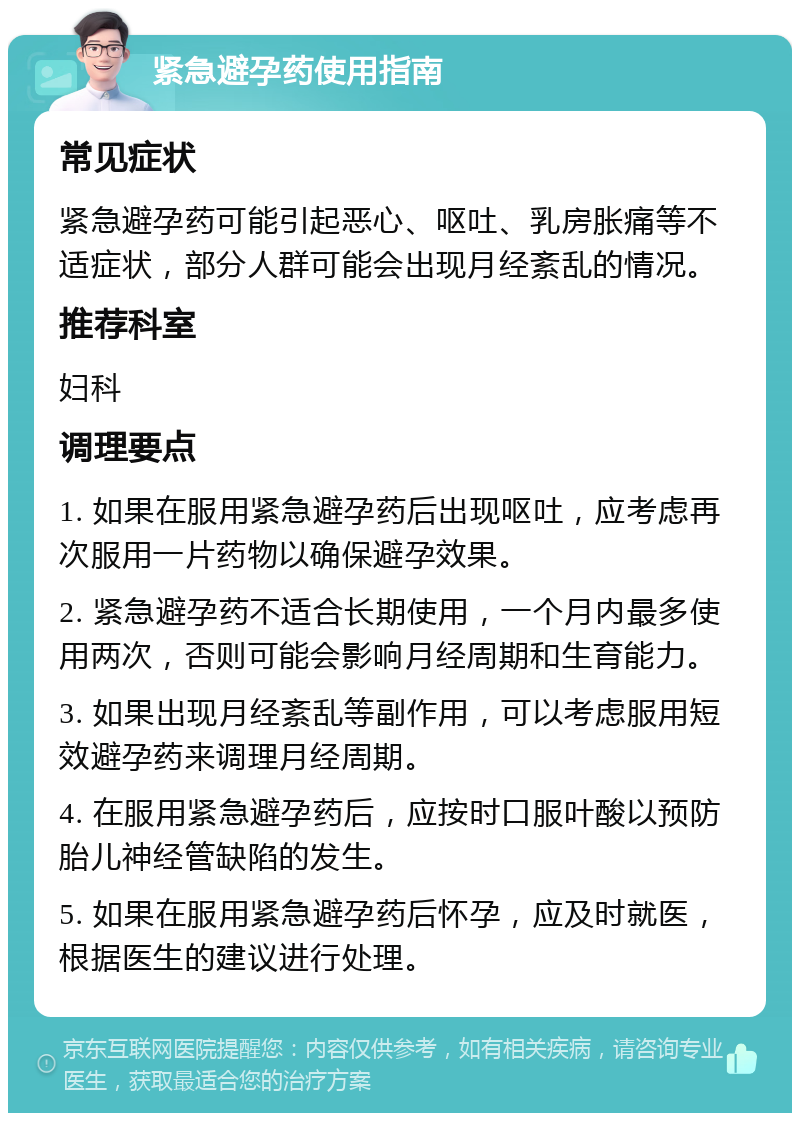 紧急避孕药使用指南 常见症状 紧急避孕药可能引起恶心、呕吐、乳房胀痛等不适症状，部分人群可能会出现月经紊乱的情况。 推荐科室 妇科 调理要点 1. 如果在服用紧急避孕药后出现呕吐，应考虑再次服用一片药物以确保避孕效果。 2. 紧急避孕药不适合长期使用，一个月内最多使用两次，否则可能会影响月经周期和生育能力。 3. 如果出现月经紊乱等副作用，可以考虑服用短效避孕药来调理月经周期。 4. 在服用紧急避孕药后，应按时口服叶酸以预防胎儿神经管缺陷的发生。 5. 如果在服用紧急避孕药后怀孕，应及时就医，根据医生的建议进行处理。