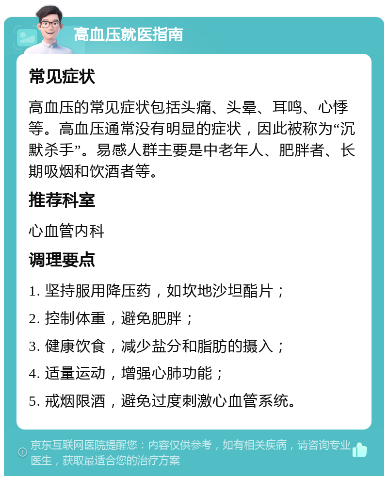 高血压就医指南 常见症状 高血压的常见症状包括头痛、头晕、耳鸣、心悸等。高血压通常没有明显的症状，因此被称为“沉默杀手”。易感人群主要是中老年人、肥胖者、长期吸烟和饮酒者等。 推荐科室 心血管内科 调理要点 1. 坚持服用降压药，如坎地沙坦酯片； 2. 控制体重，避免肥胖； 3. 健康饮食，减少盐分和脂肪的摄入； 4. 适量运动，增强心肺功能； 5. 戒烟限酒，避免过度刺激心血管系统。