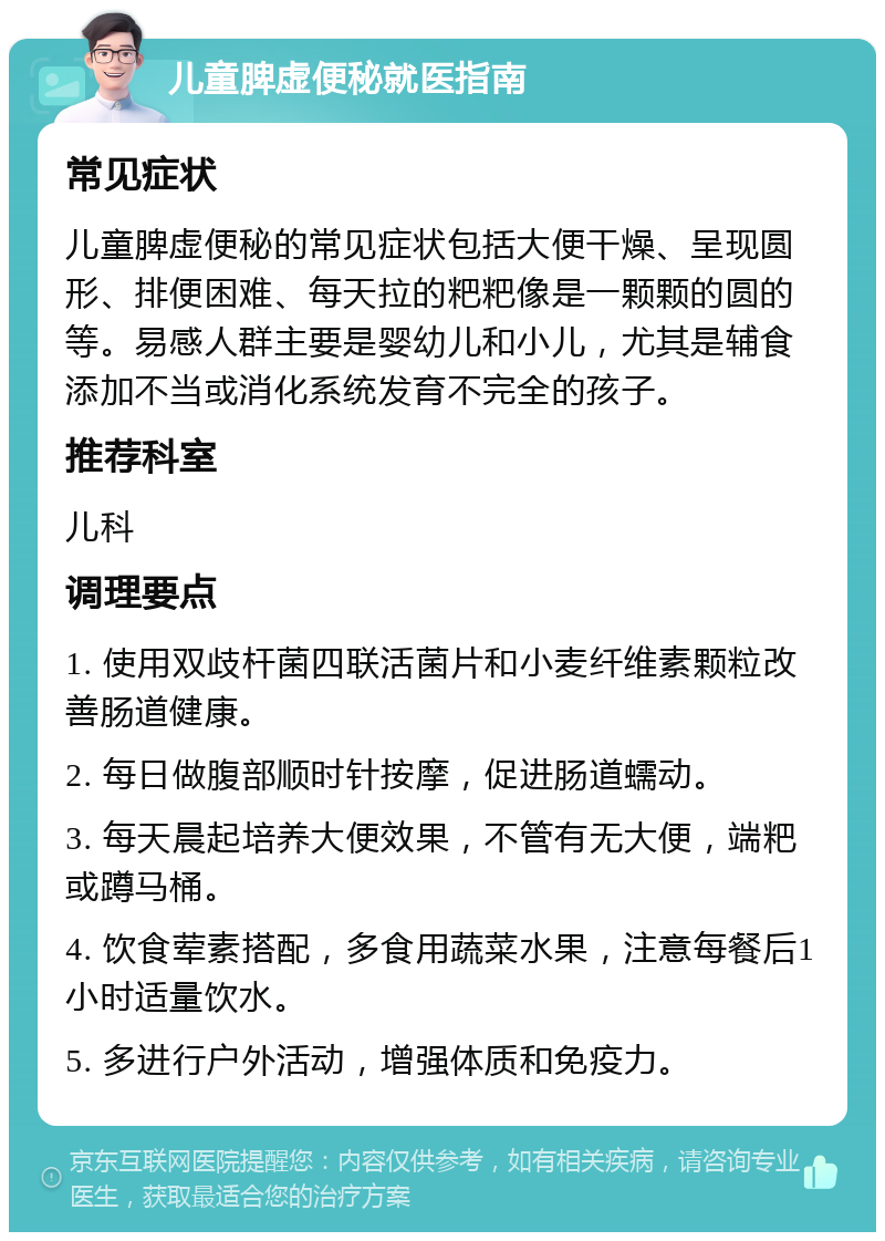 儿童脾虚便秘就医指南 常见症状 儿童脾虚便秘的常见症状包括大便干燥、呈现圆形、排便困难、每天拉的粑粑像是一颗颗的圆的等。易感人群主要是婴幼儿和小儿，尤其是辅食添加不当或消化系统发育不完全的孩子。 推荐科室 儿科 调理要点 1. 使用双歧杆菌四联活菌片和小麦纤维素颗粒改善肠道健康。 2. 每日做腹部顺时针按摩，促进肠道蠕动。 3. 每天晨起培养大便效果，不管有无大便，端粑或蹲马桶。 4. 饮食荤素搭配，多食用蔬菜水果，注意每餐后1小时适量饮水。 5. 多进行户外活动，增强体质和免疫力。