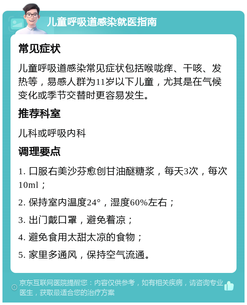 儿童呼吸道感染就医指南 常见症状 儿童呼吸道感染常见症状包括喉咙痒、干咳、发热等，易感人群为11岁以下儿童，尤其是在气候变化或季节交替时更容易发生。 推荐科室 儿科或呼吸内科 调理要点 1. 口服右美沙芬愈创甘油醚糖浆，每天3次，每次10ml； 2. 保持室内温度24°，湿度60%左右； 3. 出门戴口罩，避免着凉； 4. 避免食用太甜太凉的食物； 5. 家里多通风，保持空气流通。