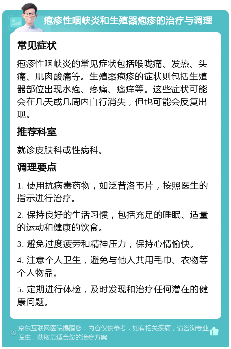 疱疹性咽峡炎和生殖器疱疹的治疗与调理 常见症状 疱疹性咽峡炎的常见症状包括喉咙痛、发热、头痛、肌肉酸痛等。生殖器疱疹的症状则包括生殖器部位出现水疱、疼痛、瘙痒等。这些症状可能会在几天或几周内自行消失，但也可能会反复出现。 推荐科室 就诊皮肤科或性病科。 调理要点 1. 使用抗病毒药物，如泛昔洛韦片，按照医生的指示进行治疗。 2. 保持良好的生活习惯，包括充足的睡眠、适量的运动和健康的饮食。 3. 避免过度疲劳和精神压力，保持心情愉快。 4. 注意个人卫生，避免与他人共用毛巾、衣物等个人物品。 5. 定期进行体检，及时发现和治疗任何潜在的健康问题。