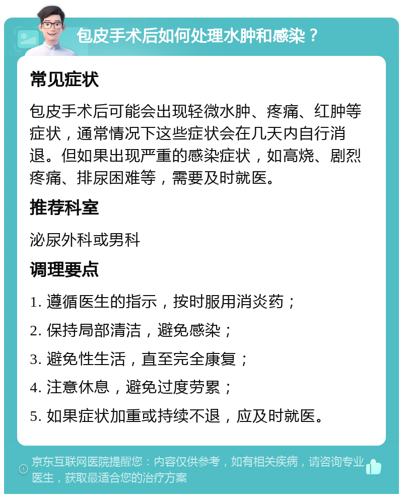 包皮手术后如何处理水肿和感染？ 常见症状 包皮手术后可能会出现轻微水肿、疼痛、红肿等症状，通常情况下这些症状会在几天内自行消退。但如果出现严重的感染症状，如高烧、剧烈疼痛、排尿困难等，需要及时就医。 推荐科室 泌尿外科或男科 调理要点 1. 遵循医生的指示，按时服用消炎药； 2. 保持局部清洁，避免感染； 3. 避免性生活，直至完全康复； 4. 注意休息，避免过度劳累； 5. 如果症状加重或持续不退，应及时就医。