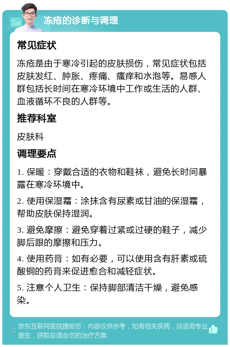 冻疮的诊断与调理 常见症状 冻疮是由于寒冷引起的皮肤损伤，常见症状包括皮肤发红、肿胀、疼痛、瘙痒和水泡等。易感人群包括长时间在寒冷环境中工作或生活的人群、血液循环不良的人群等。 推荐科室 皮肤科 调理要点 1. 保暖：穿戴合适的衣物和鞋袜，避免长时间暴露在寒冷环境中。 2. 使用保湿霜：涂抹含有尿素或甘油的保湿霜，帮助皮肤保持湿润。 3. 避免摩擦：避免穿着过紧或过硬的鞋子，减少脚后跟的摩擦和压力。 4. 使用药膏：如有必要，可以使用含有肝素或硫酸铜的药膏来促进愈合和减轻症状。 5. 注意个人卫生：保持脚部清洁干燥，避免感染。