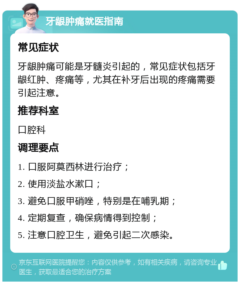 牙龈肿痛就医指南 常见症状 牙龈肿痛可能是牙髓炎引起的，常见症状包括牙龈红肿、疼痛等，尤其在补牙后出现的疼痛需要引起注意。 推荐科室 口腔科 调理要点 1. 口服阿莫西林进行治疗； 2. 使用淡盐水漱口； 3. 避免口服甲硝唑，特别是在哺乳期； 4. 定期复查，确保病情得到控制； 5. 注意口腔卫生，避免引起二次感染。