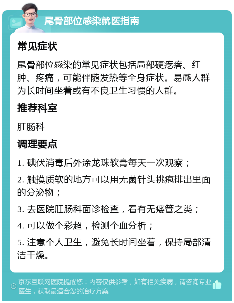 尾骨部位感染就医指南 常见症状 尾骨部位感染的常见症状包括局部硬疙瘩、红肿、疼痛，可能伴随发热等全身症状。易感人群为长时间坐着或有不良卫生习惯的人群。 推荐科室 肛肠科 调理要点 1. 碘伏消毒后外涂龙珠软膏每天一次观察； 2. 触摸质软的地方可以用无菌针头挑疱排出里面的分泌物； 3. 去医院肛肠科面诊检查，看有无瘘管之类； 4. 可以做个彩超，检测个血分析； 5. 注意个人卫生，避免长时间坐着，保持局部清洁干燥。