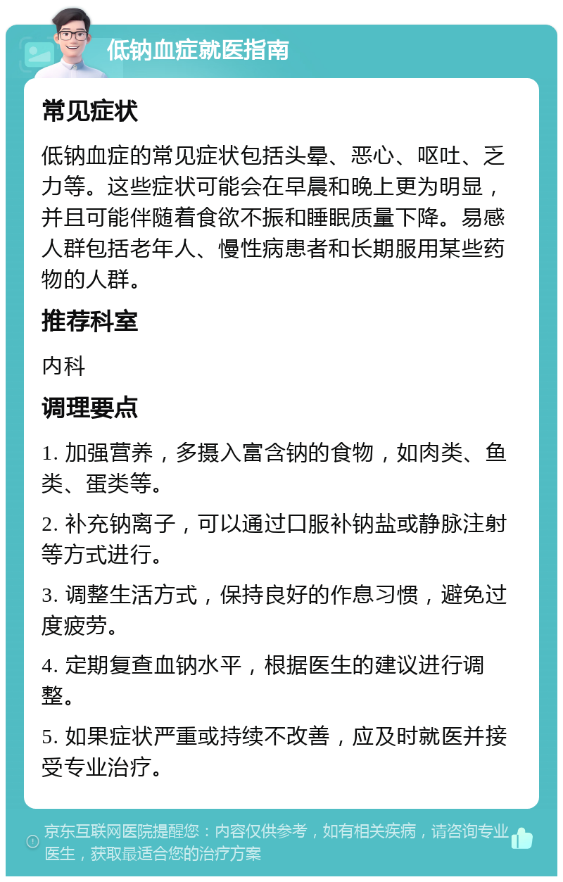 低钠血症就医指南 常见症状 低钠血症的常见症状包括头晕、恶心、呕吐、乏力等。这些症状可能会在早晨和晚上更为明显，并且可能伴随着食欲不振和睡眠质量下降。易感人群包括老年人、慢性病患者和长期服用某些药物的人群。 推荐科室 内科 调理要点 1. 加强营养，多摄入富含钠的食物，如肉类、鱼类、蛋类等。 2. 补充钠离子，可以通过口服补钠盐或静脉注射等方式进行。 3. 调整生活方式，保持良好的作息习惯，避免过度疲劳。 4. 定期复查血钠水平，根据医生的建议进行调整。 5. 如果症状严重或持续不改善，应及时就医并接受专业治疗。