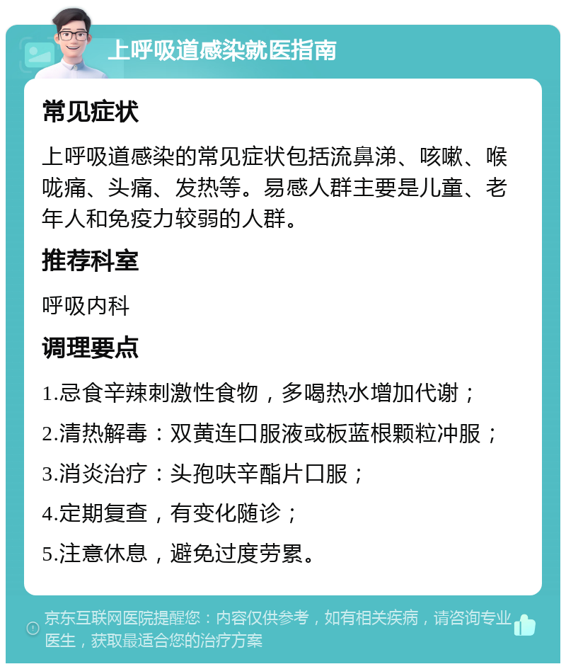 上呼吸道感染就医指南 常见症状 上呼吸道感染的常见症状包括流鼻涕、咳嗽、喉咙痛、头痛、发热等。易感人群主要是儿童、老年人和免疫力较弱的人群。 推荐科室 呼吸内科 调理要点 1.忌食辛辣刺激性食物，多喝热水增加代谢； 2.清热解毒：双黄连口服液或板蓝根颗粒冲服； 3.消炎治疗：头孢呋辛酯片口服； 4.定期复查，有变化随诊； 5.注意休息，避免过度劳累。