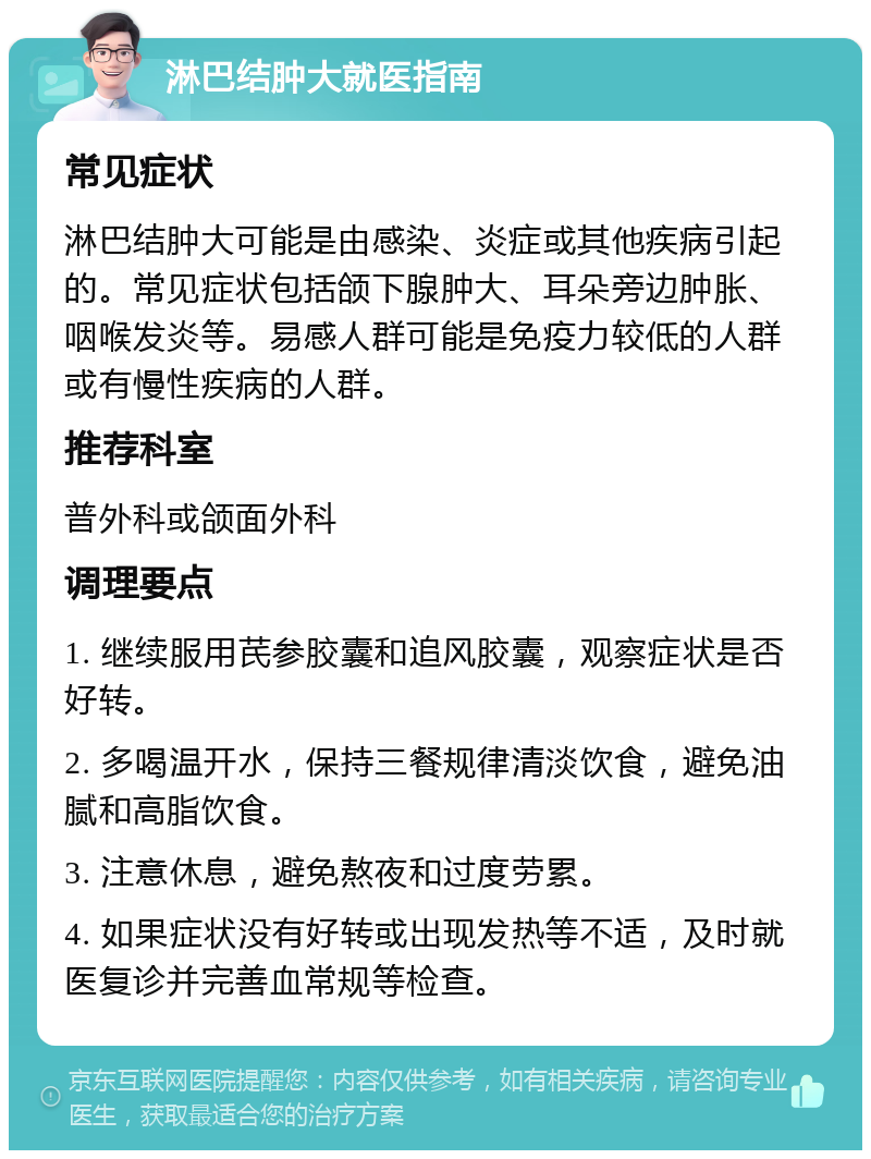 淋巴结肿大就医指南 常见症状 淋巴结肿大可能是由感染、炎症或其他疾病引起的。常见症状包括颌下腺肿大、耳朵旁边肿胀、咽喉发炎等。易感人群可能是免疫力较低的人群或有慢性疾病的人群。 推荐科室 普外科或颌面外科 调理要点 1. 继续服用芪参胶囊和追风胶囊，观察症状是否好转。 2. 多喝温开水，保持三餐规律清淡饮食，避免油腻和高脂饮食。 3. 注意休息，避免熬夜和过度劳累。 4. 如果症状没有好转或出现发热等不适，及时就医复诊并完善血常规等检查。