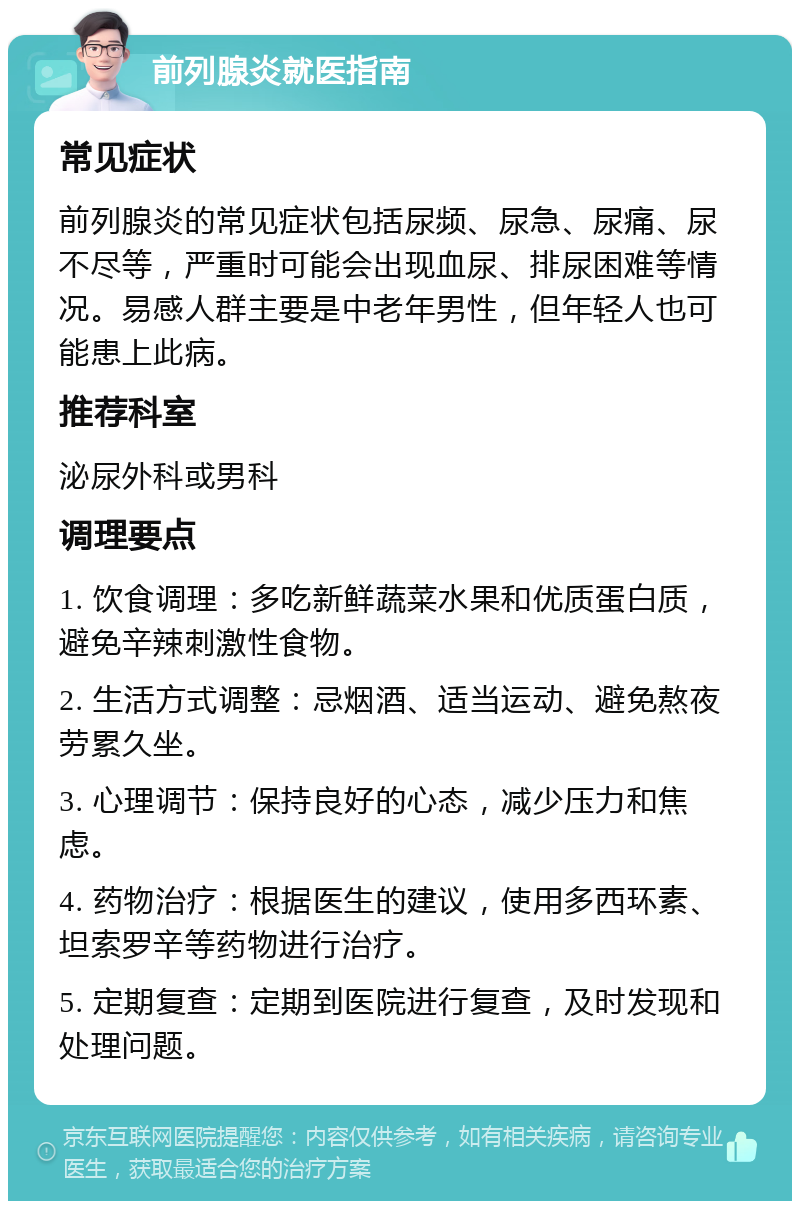 前列腺炎就医指南 常见症状 前列腺炎的常见症状包括尿频、尿急、尿痛、尿不尽等，严重时可能会出现血尿、排尿困难等情况。易感人群主要是中老年男性，但年轻人也可能患上此病。 推荐科室 泌尿外科或男科 调理要点 1. 饮食调理：多吃新鲜蔬菜水果和优质蛋白质，避免辛辣刺激性食物。 2. 生活方式调整：忌烟酒、适当运动、避免熬夜劳累久坐。 3. 心理调节：保持良好的心态，减少压力和焦虑。 4. 药物治疗：根据医生的建议，使用多西环素、坦索罗辛等药物进行治疗。 5. 定期复查：定期到医院进行复查，及时发现和处理问题。