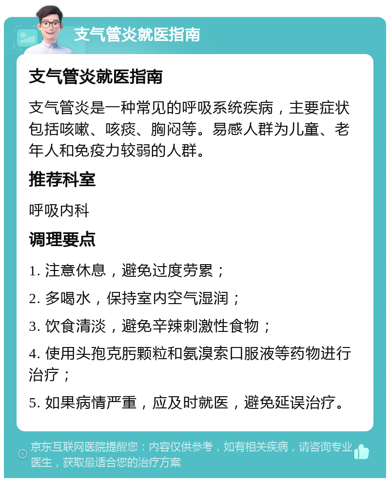 支气管炎就医指南 支气管炎就医指南 支气管炎是一种常见的呼吸系统疾病，主要症状包括咳嗽、咳痰、胸闷等。易感人群为儿童、老年人和免疫力较弱的人群。 推荐科室 呼吸内科 调理要点 1. 注意休息，避免过度劳累； 2. 多喝水，保持室内空气湿润； 3. 饮食清淡，避免辛辣刺激性食物； 4. 使用头孢克肟颗粒和氨溴索口服液等药物进行治疗； 5. 如果病情严重，应及时就医，避免延误治疗。