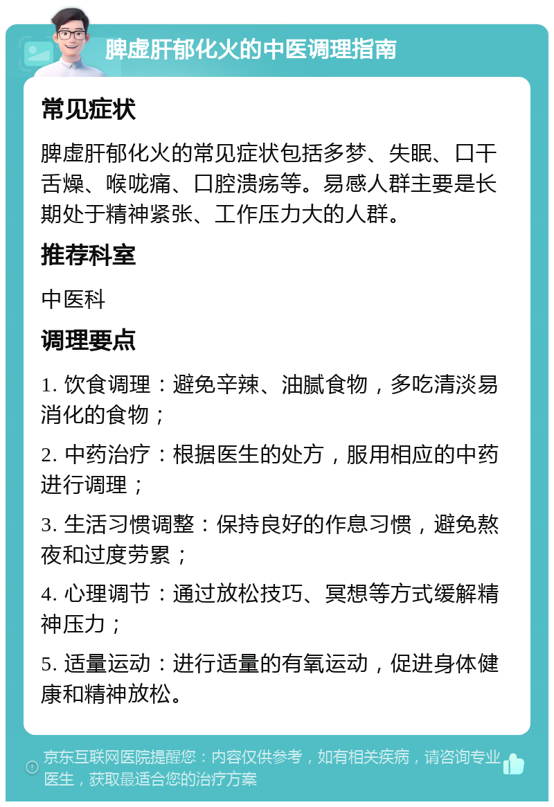 脾虚肝郁化火的中医调理指南 常见症状 脾虚肝郁化火的常见症状包括多梦、失眠、口干舌燥、喉咙痛、口腔溃疡等。易感人群主要是长期处于精神紧张、工作压力大的人群。 推荐科室 中医科 调理要点 1. 饮食调理：避免辛辣、油腻食物，多吃清淡易消化的食物； 2. 中药治疗：根据医生的处方，服用相应的中药进行调理； 3. 生活习惯调整：保持良好的作息习惯，避免熬夜和过度劳累； 4. 心理调节：通过放松技巧、冥想等方式缓解精神压力； 5. 适量运动：进行适量的有氧运动，促进身体健康和精神放松。