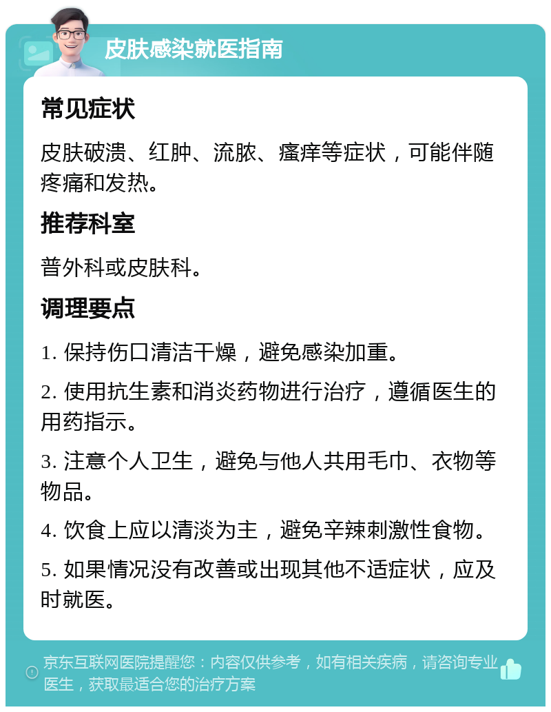 皮肤感染就医指南 常见症状 皮肤破溃、红肿、流脓、瘙痒等症状，可能伴随疼痛和发热。 推荐科室 普外科或皮肤科。 调理要点 1. 保持伤口清洁干燥，避免感染加重。 2. 使用抗生素和消炎药物进行治疗，遵循医生的用药指示。 3. 注意个人卫生，避免与他人共用毛巾、衣物等物品。 4. 饮食上应以清淡为主，避免辛辣刺激性食物。 5. 如果情况没有改善或出现其他不适症状，应及时就医。