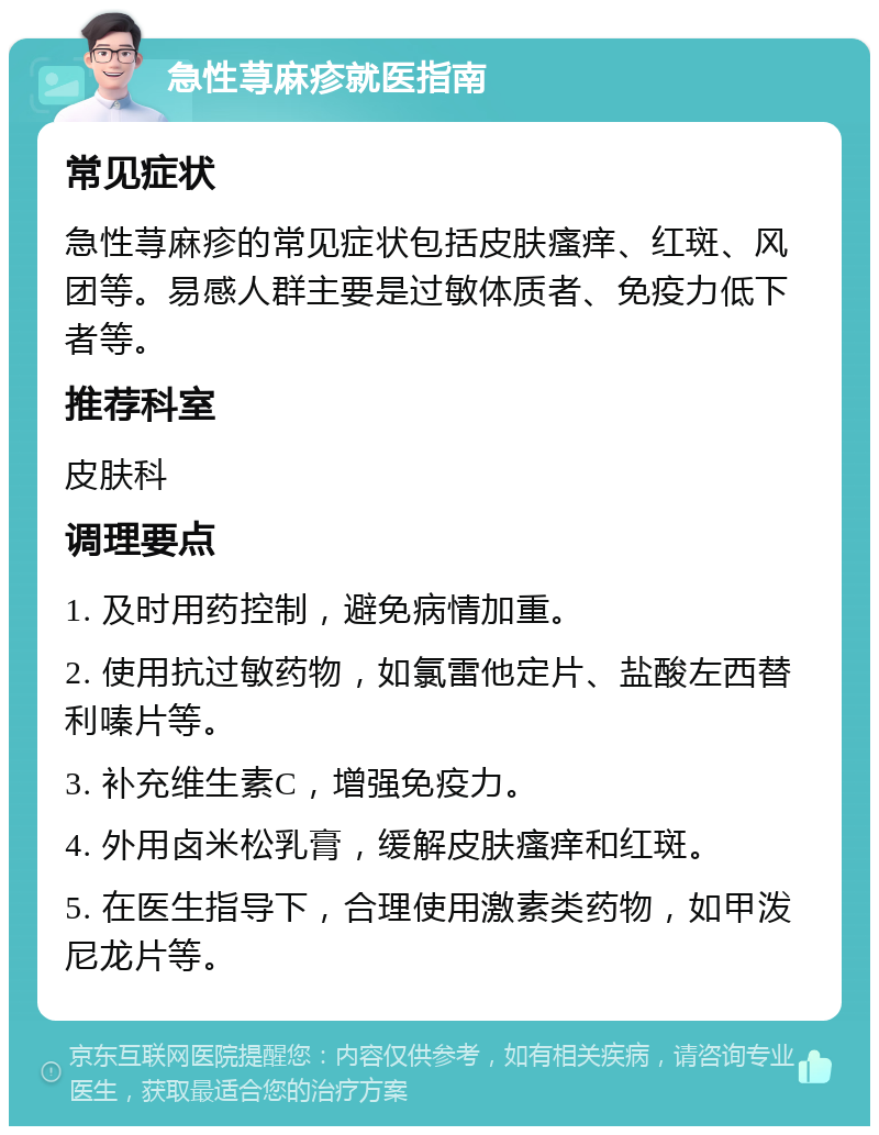 急性荨麻疹就医指南 常见症状 急性荨麻疹的常见症状包括皮肤瘙痒、红斑、风团等。易感人群主要是过敏体质者、免疫力低下者等。 推荐科室 皮肤科 调理要点 1. 及时用药控制，避免病情加重。 2. 使用抗过敏药物，如氯雷他定片、盐酸左西替利嗪片等。 3. 补充维生素C，增强免疫力。 4. 外用卤米松乳膏，缓解皮肤瘙痒和红斑。 5. 在医生指导下，合理使用激素类药物，如甲泼尼龙片等。