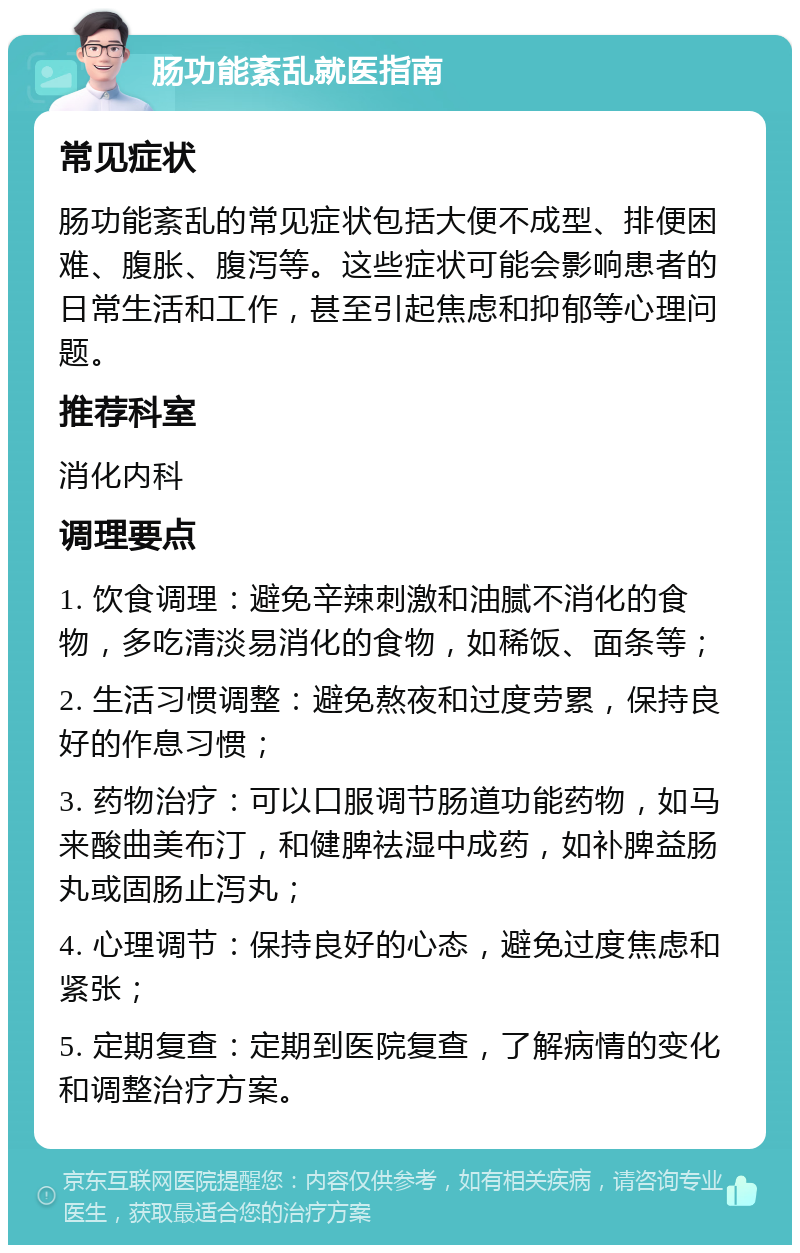 肠功能紊乱就医指南 常见症状 肠功能紊乱的常见症状包括大便不成型、排便困难、腹胀、腹泻等。这些症状可能会影响患者的日常生活和工作，甚至引起焦虑和抑郁等心理问题。 推荐科室 消化内科 调理要点 1. 饮食调理：避免辛辣刺激和油腻不消化的食物，多吃清淡易消化的食物，如稀饭、面条等； 2. 生活习惯调整：避免熬夜和过度劳累，保持良好的作息习惯； 3. 药物治疗：可以口服调节肠道功能药物，如马来酸曲美布汀，和健脾祛湿中成药，如补脾益肠丸或固肠止泻丸； 4. 心理调节：保持良好的心态，避免过度焦虑和紧张； 5. 定期复查：定期到医院复查，了解病情的变化和调整治疗方案。