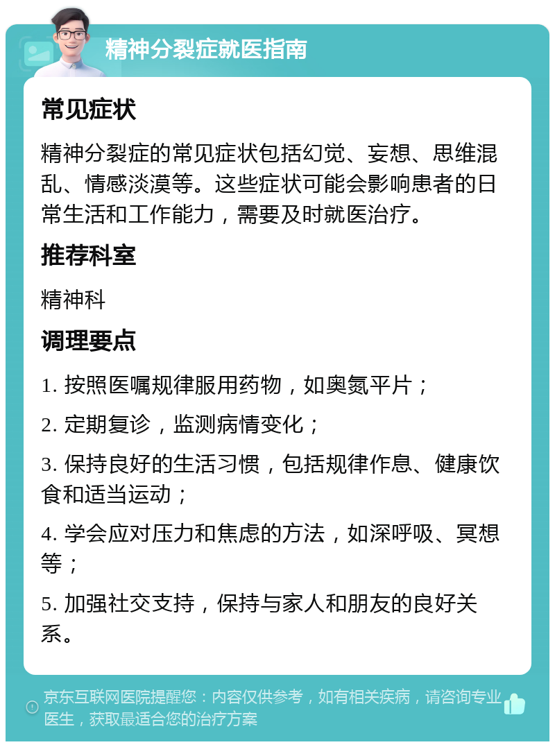 精神分裂症就医指南 常见症状 精神分裂症的常见症状包括幻觉、妄想、思维混乱、情感淡漠等。这些症状可能会影响患者的日常生活和工作能力，需要及时就医治疗。 推荐科室 精神科 调理要点 1. 按照医嘱规律服用药物，如奥氮平片； 2. 定期复诊，监测病情变化； 3. 保持良好的生活习惯，包括规律作息、健康饮食和适当运动； 4. 学会应对压力和焦虑的方法，如深呼吸、冥想等； 5. 加强社交支持，保持与家人和朋友的良好关系。