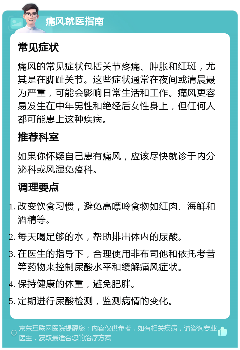 痛风就医指南 常见症状 痛风的常见症状包括关节疼痛、肿胀和红斑，尤其是在脚趾关节。这些症状通常在夜间或清晨最为严重，可能会影响日常生活和工作。痛风更容易发生在中年男性和绝经后女性身上，但任何人都可能患上这种疾病。 推荐科室 如果你怀疑自己患有痛风，应该尽快就诊于内分泌科或风湿免疫科。 调理要点 改变饮食习惯，避免高嘌呤食物如红肉、海鲜和酒精等。 每天喝足够的水，帮助排出体内的尿酸。 在医生的指导下，合理使用非布司他和依托考昔等药物来控制尿酸水平和缓解痛风症状。 保持健康的体重，避免肥胖。 定期进行尿酸检测，监测病情的变化。