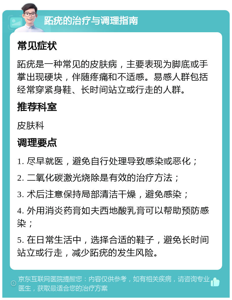 跖疣的治疗与调理指南 常见症状 跖疣是一种常见的皮肤病，主要表现为脚底或手掌出现硬块，伴随疼痛和不适感。易感人群包括经常穿紧身鞋、长时间站立或行走的人群。 推荐科室 皮肤科 调理要点 1. 尽早就医，避免自行处理导致感染或恶化； 2. 二氧化碳激光烧除是有效的治疗方法； 3. 术后注意保持局部清洁干燥，避免感染； 4. 外用消炎药膏如夫西地酸乳膏可以帮助预防感染； 5. 在日常生活中，选择合适的鞋子，避免长时间站立或行走，减少跖疣的发生风险。