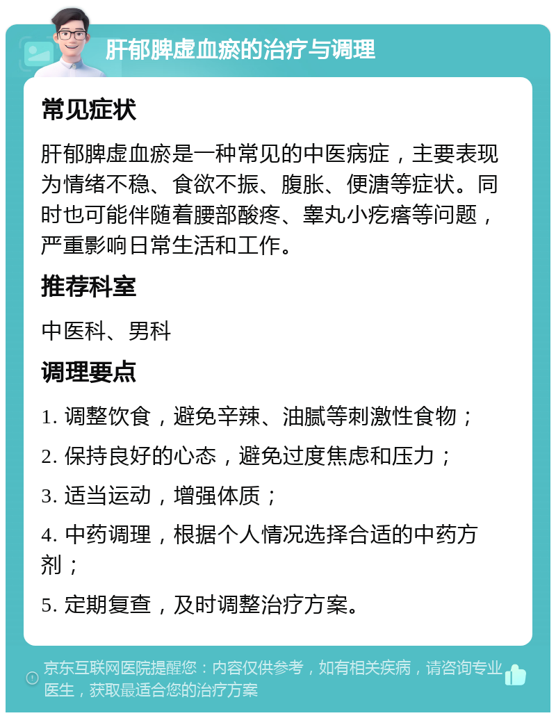 肝郁脾虚血瘀的治疗与调理 常见症状 肝郁脾虚血瘀是一种常见的中医病症，主要表现为情绪不稳、食欲不振、腹胀、便溏等症状。同时也可能伴随着腰部酸疼、睾丸小疙瘩等问题，严重影响日常生活和工作。 推荐科室 中医科、男科 调理要点 1. 调整饮食，避免辛辣、油腻等刺激性食物； 2. 保持良好的心态，避免过度焦虑和压力； 3. 适当运动，增强体质； 4. 中药调理，根据个人情况选择合适的中药方剂； 5. 定期复查，及时调整治疗方案。