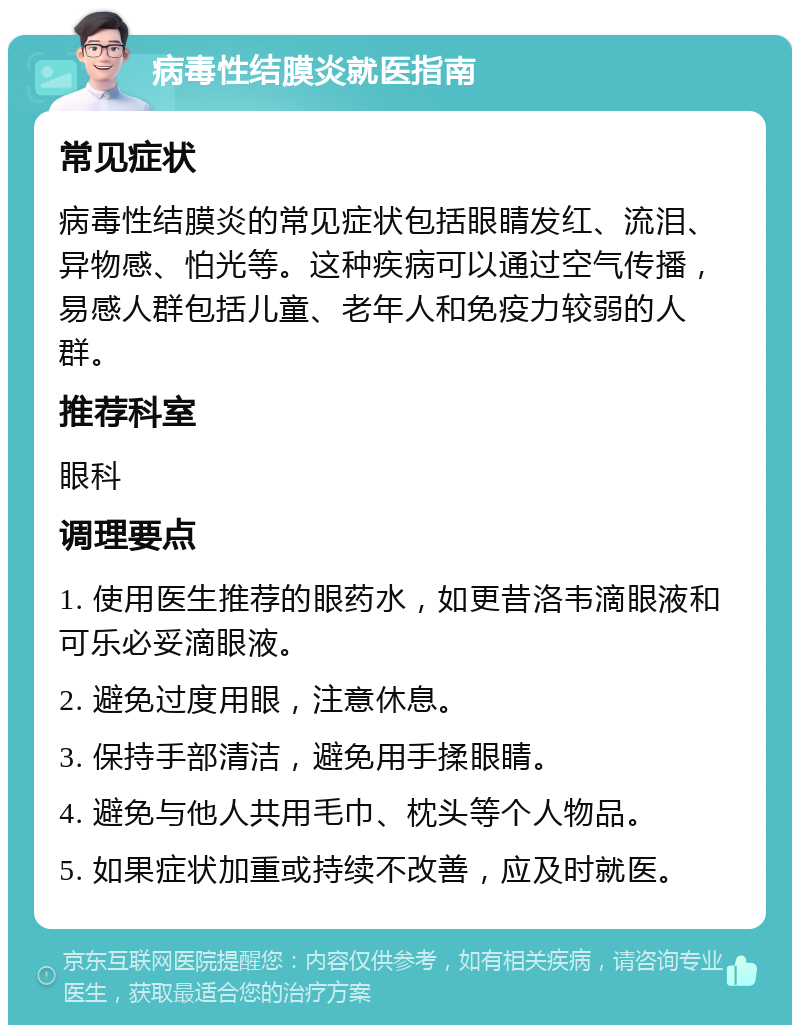 病毒性结膜炎就医指南 常见症状 病毒性结膜炎的常见症状包括眼睛发红、流泪、异物感、怕光等。这种疾病可以通过空气传播，易感人群包括儿童、老年人和免疫力较弱的人群。 推荐科室 眼科 调理要点 1. 使用医生推荐的眼药水，如更昔洛韦滴眼液和可乐必妥滴眼液。 2. 避免过度用眼，注意休息。 3. 保持手部清洁，避免用手揉眼睛。 4. 避免与他人共用毛巾、枕头等个人物品。 5. 如果症状加重或持续不改善，应及时就医。