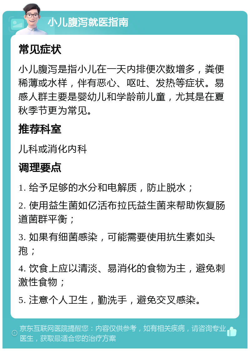 小儿腹泻就医指南 常见症状 小儿腹泻是指小儿在一天内排便次数增多，粪便稀薄或水样，伴有恶心、呕吐、发热等症状。易感人群主要是婴幼儿和学龄前儿童，尤其是在夏秋季节更为常见。 推荐科室 儿科或消化内科 调理要点 1. 给予足够的水分和电解质，防止脱水； 2. 使用益生菌如亿活布拉氏益生菌来帮助恢复肠道菌群平衡； 3. 如果有细菌感染，可能需要使用抗生素如头孢； 4. 饮食上应以清淡、易消化的食物为主，避免刺激性食物； 5. 注意个人卫生，勤洗手，避免交叉感染。