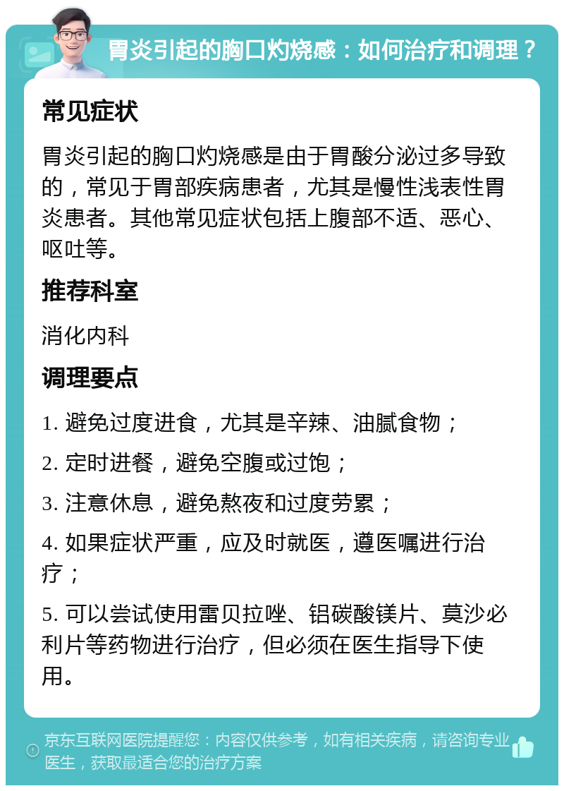 胃炎引起的胸口灼烧感：如何治疗和调理？ 常见症状 胃炎引起的胸口灼烧感是由于胃酸分泌过多导致的，常见于胃部疾病患者，尤其是慢性浅表性胃炎患者。其他常见症状包括上腹部不适、恶心、呕吐等。 推荐科室 消化内科 调理要点 1. 避免过度进食，尤其是辛辣、油腻食物； 2. 定时进餐，避免空腹或过饱； 3. 注意休息，避免熬夜和过度劳累； 4. 如果症状严重，应及时就医，遵医嘱进行治疗； 5. 可以尝试使用雷贝拉唑、铝碳酸镁片、莫沙必利片等药物进行治疗，但必须在医生指导下使用。