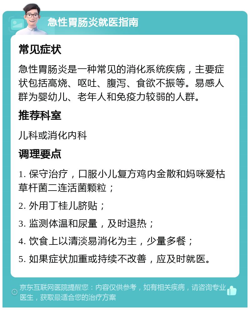 急性胃肠炎就医指南 常见症状 急性胃肠炎是一种常见的消化系统疾病，主要症状包括高烧、呕吐、腹泻、食欲不振等。易感人群为婴幼儿、老年人和免疫力较弱的人群。 推荐科室 儿科或消化内科 调理要点 1. 保守治疗，口服小儿复方鸡内金散和妈咪爱枯草杆菌二连活菌颗粒； 2. 外用丁桂儿脐贴； 3. 监测体温和尿量，及时退热； 4. 饮食上以清淡易消化为主，少量多餐； 5. 如果症状加重或持续不改善，应及时就医。