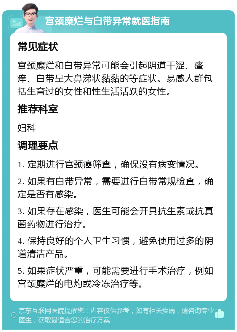 宫颈糜烂与白带异常就医指南 常见症状 宫颈糜烂和白带异常可能会引起阴道干涩、瘙痒、白带呈大鼻涕状黏黏的等症状。易感人群包括生育过的女性和性生活活跃的女性。 推荐科室 妇科 调理要点 1. 定期进行宫颈癌筛查，确保没有病变情况。 2. 如果有白带异常，需要进行白带常规检查，确定是否有感染。 3. 如果存在感染，医生可能会开具抗生素或抗真菌药物进行治疗。 4. 保持良好的个人卫生习惯，避免使用过多的阴道清洁产品。 5. 如果症状严重，可能需要进行手术治疗，例如宫颈糜烂的电灼或冷冻治疗等。