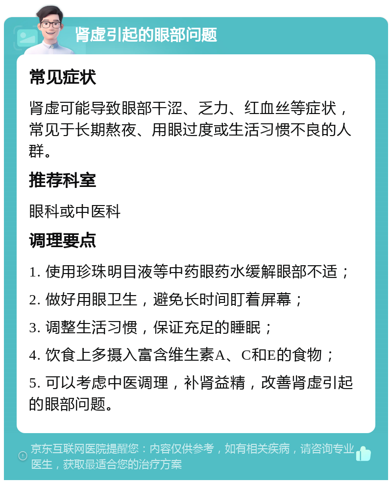 肾虚引起的眼部问题 常见症状 肾虚可能导致眼部干涩、乏力、红血丝等症状，常见于长期熬夜、用眼过度或生活习惯不良的人群。 推荐科室 眼科或中医科 调理要点 1. 使用珍珠明目液等中药眼药水缓解眼部不适； 2. 做好用眼卫生，避免长时间盯着屏幕； 3. 调整生活习惯，保证充足的睡眠； 4. 饮食上多摄入富含维生素A、C和E的食物； 5. 可以考虑中医调理，补肾益精，改善肾虚引起的眼部问题。