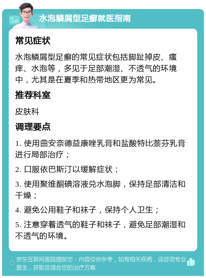 水泡鳞屑型足癣就医指南 常见症状 水泡鳞屑型足癣的常见症状包括脚趾掉皮、瘙痒、水泡等，多见于足部潮湿、不透气的环境中，尤其是在夏季和热带地区更为常见。 推荐科室 皮肤科 调理要点 1. 使用曲安奈德益康唑乳膏和盐酸特比萘芬乳膏进行局部治疗； 2. 口服依巴斯汀以缓解症状； 3. 使用聚维酮碘溶液兑水泡脚，保持足部清洁和干燥； 4. 避免公用鞋子和袜子，保持个人卫生； 5. 注意穿着透气的鞋子和袜子，避免足部潮湿和不透气的环境。