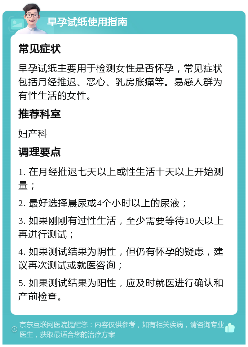 早孕试纸使用指南 常见症状 早孕试纸主要用于检测女性是否怀孕，常见症状包括月经推迟、恶心、乳房胀痛等。易感人群为有性生活的女性。 推荐科室 妇产科 调理要点 1. 在月经推迟七天以上或性生活十天以上开始测量； 2. 最好选择晨尿或4个小时以上的尿液； 3. 如果刚刚有过性生活，至少需要等待10天以上再进行测试； 4. 如果测试结果为阴性，但仍有怀孕的疑虑，建议再次测试或就医咨询； 5. 如果测试结果为阳性，应及时就医进行确认和产前检查。