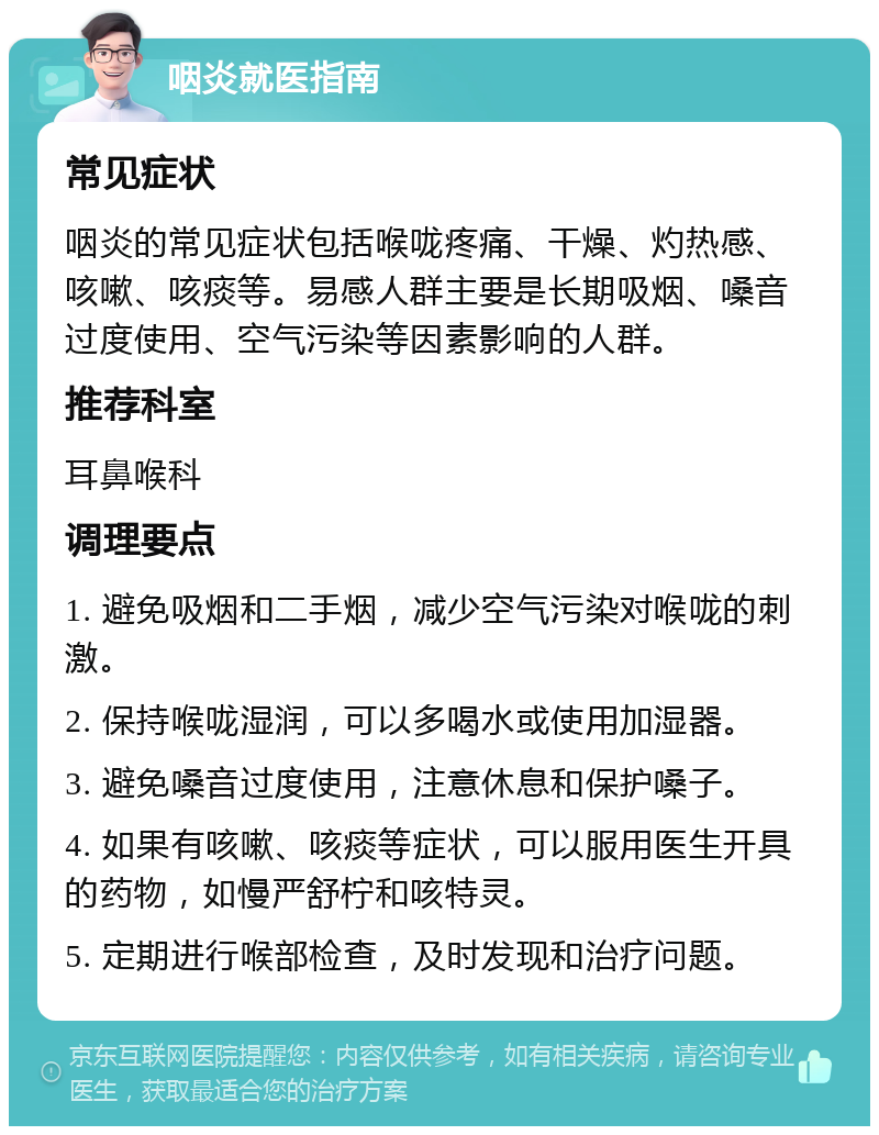 咽炎就医指南 常见症状 咽炎的常见症状包括喉咙疼痛、干燥、灼热感、咳嗽、咳痰等。易感人群主要是长期吸烟、嗓音过度使用、空气污染等因素影响的人群。 推荐科室 耳鼻喉科 调理要点 1. 避免吸烟和二手烟，减少空气污染对喉咙的刺激。 2. 保持喉咙湿润，可以多喝水或使用加湿器。 3. 避免嗓音过度使用，注意休息和保护嗓子。 4. 如果有咳嗽、咳痰等症状，可以服用医生开具的药物，如慢严舒柠和咳特灵。 5. 定期进行喉部检查，及时发现和治疗问题。