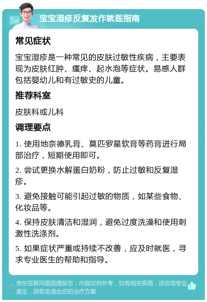 宝宝湿疹反复发作就医指南 常见症状 宝宝湿疹是一种常见的皮肤过敏性疾病，主要表现为皮肤红肿、瘙痒、起水泡等症状。易感人群包括婴幼儿和有过敏史的儿童。 推荐科室 皮肤科或儿科 调理要点 1. 使用地奈德乳膏、莫匹罗星软膏等药膏进行局部治疗，短期使用即可。 2. 尝试更换水解蛋白奶粉，防止过敏和反复湿疹。 3. 避免接触可能引起过敏的物质，如某些食物、化妆品等。 4. 保持皮肤清洁和湿润，避免过度洗澡和使用刺激性洗涤剂。 5. 如果症状严重或持续不改善，应及时就医，寻求专业医生的帮助和指导。