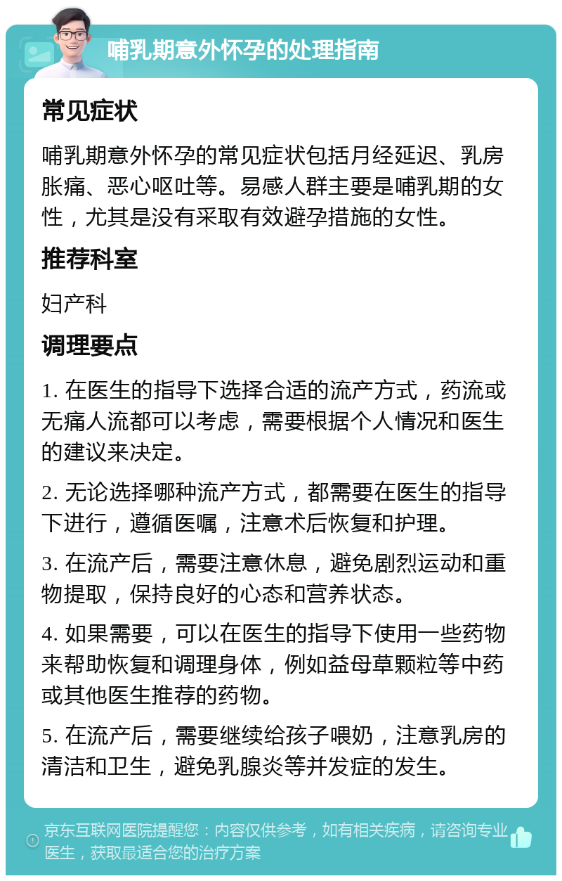 哺乳期意外怀孕的处理指南 常见症状 哺乳期意外怀孕的常见症状包括月经延迟、乳房胀痛、恶心呕吐等。易感人群主要是哺乳期的女性，尤其是没有采取有效避孕措施的女性。 推荐科室 妇产科 调理要点 1. 在医生的指导下选择合适的流产方式，药流或无痛人流都可以考虑，需要根据个人情况和医生的建议来决定。 2. 无论选择哪种流产方式，都需要在医生的指导下进行，遵循医嘱，注意术后恢复和护理。 3. 在流产后，需要注意休息，避免剧烈运动和重物提取，保持良好的心态和营养状态。 4. 如果需要，可以在医生的指导下使用一些药物来帮助恢复和调理身体，例如益母草颗粒等中药或其他医生推荐的药物。 5. 在流产后，需要继续给孩子喂奶，注意乳房的清洁和卫生，避免乳腺炎等并发症的发生。