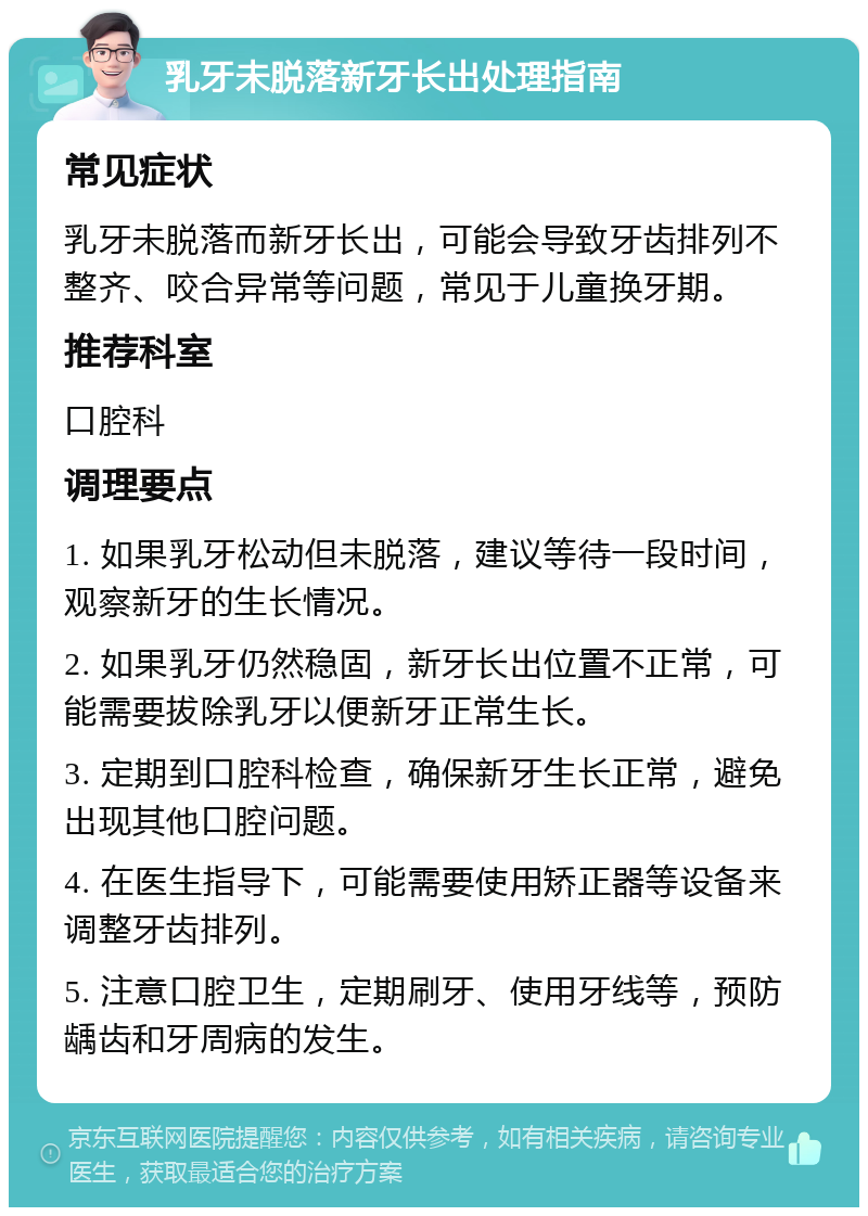 乳牙未脱落新牙长出处理指南 常见症状 乳牙未脱落而新牙长出，可能会导致牙齿排列不整齐、咬合异常等问题，常见于儿童换牙期。 推荐科室 口腔科 调理要点 1. 如果乳牙松动但未脱落，建议等待一段时间，观察新牙的生长情况。 2. 如果乳牙仍然稳固，新牙长出位置不正常，可能需要拔除乳牙以便新牙正常生长。 3. 定期到口腔科检查，确保新牙生长正常，避免出现其他口腔问题。 4. 在医生指导下，可能需要使用矫正器等设备来调整牙齿排列。 5. 注意口腔卫生，定期刷牙、使用牙线等，预防龋齿和牙周病的发生。