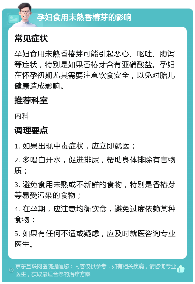 孕妇食用未熟香椿芽的影响 常见症状 孕妇食用未熟香椿芽可能引起恶心、呕吐、腹泻等症状，特别是如果香椿芽含有亚硝酸盐。孕妇在怀孕初期尤其需要注意饮食安全，以免对胎儿健康造成影响。 推荐科室 内科 调理要点 1. 如果出现中毒症状，应立即就医； 2. 多喝白开水，促进排尿，帮助身体排除有害物质； 3. 避免食用未熟或不新鲜的食物，特别是香椿芽等易受污染的食物； 4. 在孕期，应注意均衡饮食，避免过度依赖某种食物； 5. 如果有任何不适或疑虑，应及时就医咨询专业医生。