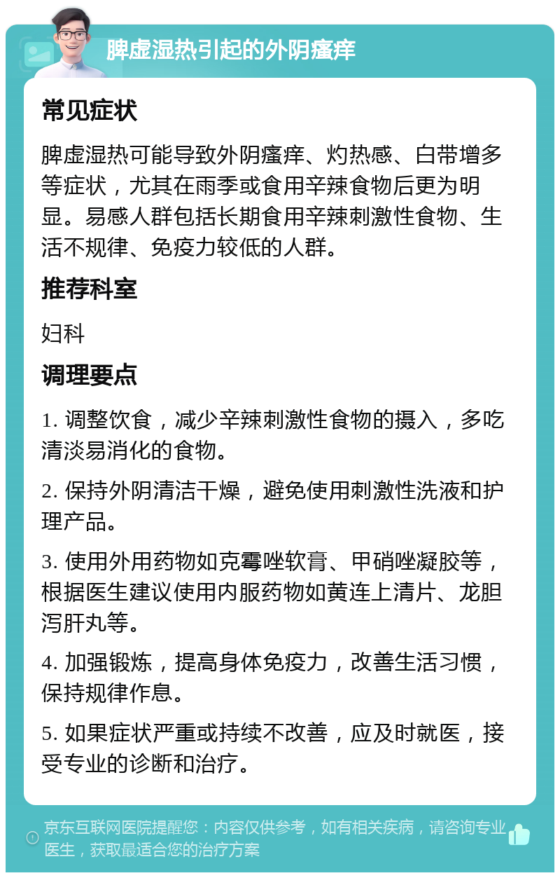 脾虚湿热引起的外阴瘙痒 常见症状 脾虚湿热可能导致外阴瘙痒、灼热感、白带增多等症状，尤其在雨季或食用辛辣食物后更为明显。易感人群包括长期食用辛辣刺激性食物、生活不规律、免疫力较低的人群。 推荐科室 妇科 调理要点 1. 调整饮食，减少辛辣刺激性食物的摄入，多吃清淡易消化的食物。 2. 保持外阴清洁干燥，避免使用刺激性洗液和护理产品。 3. 使用外用药物如克霉唑软膏、甲硝唑凝胶等，根据医生建议使用内服药物如黄连上清片、龙胆泻肝丸等。 4. 加强锻炼，提高身体免疫力，改善生活习惯，保持规律作息。 5. 如果症状严重或持续不改善，应及时就医，接受专业的诊断和治疗。