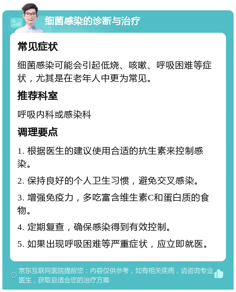 细菌感染的诊断与治疗 常见症状 细菌感染可能会引起低烧、咳嗽、呼吸困难等症状，尤其是在老年人中更为常见。 推荐科室 呼吸内科或感染科 调理要点 1. 根据医生的建议使用合适的抗生素来控制感染。 2. 保持良好的个人卫生习惯，避免交叉感染。 3. 增强免疫力，多吃富含维生素C和蛋白质的食物。 4. 定期复查，确保感染得到有效控制。 5. 如果出现呼吸困难等严重症状，应立即就医。