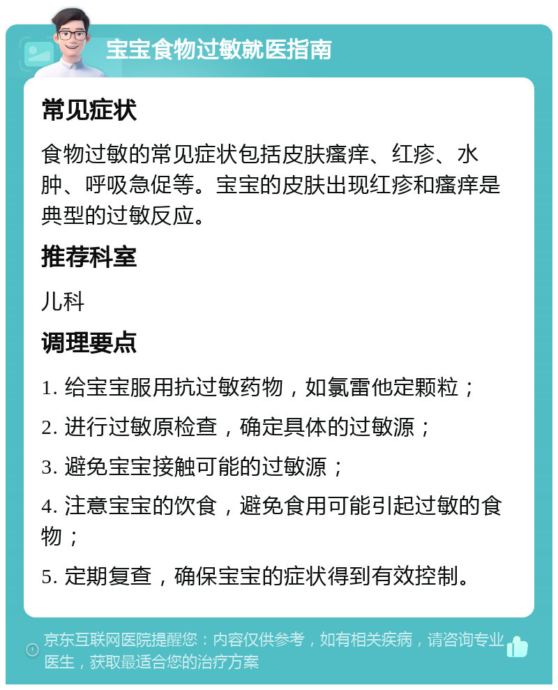 宝宝食物过敏就医指南 常见症状 食物过敏的常见症状包括皮肤瘙痒、红疹、水肿、呼吸急促等。宝宝的皮肤出现红疹和瘙痒是典型的过敏反应。 推荐科室 儿科 调理要点 1. 给宝宝服用抗过敏药物，如氯雷他定颗粒； 2. 进行过敏原检查，确定具体的过敏源； 3. 避免宝宝接触可能的过敏源； 4. 注意宝宝的饮食，避免食用可能引起过敏的食物； 5. 定期复查，确保宝宝的症状得到有效控制。